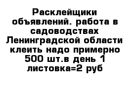 Расклейщики объявлений. работа в садоводствах Ленинградской области клеить надо примерно 500 шт.в день 1 листовка=2 руб